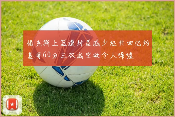 福克斯上篮遭封盖威少经典回忆约基奇60分三双成空砍令人唏嘘