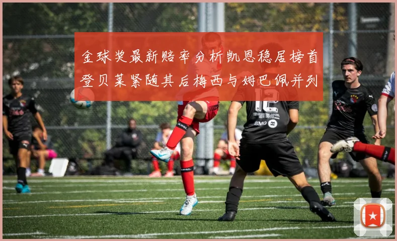 金球奖最新赔率分析凯恩稳居榜首登贝莱紧随其后梅西与姆巴佩并列第四