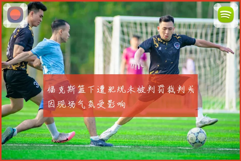 福克斯篮下遭犯规未被判罚裁判或因现场气氛受影响