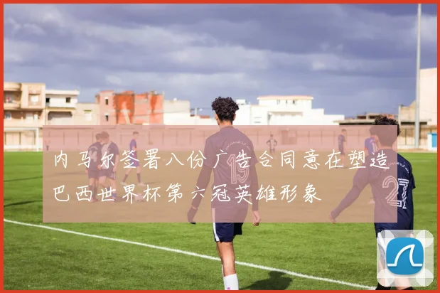 内马尔签署八份广告合同意在塑造巴西世界杯第六冠英雄形象