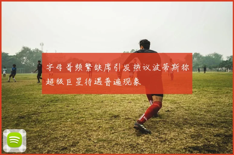 字母哥频繁缺席引发热议波蒂斯称超级巨星待遇普遍现象