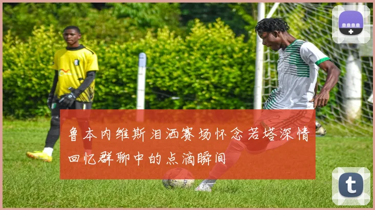 鲁本内维斯泪洒赛场怀念若塔深情回忆群聊中的点滴瞬间