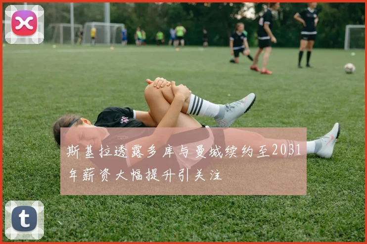 斯基拉透露多库与曼城续约至2031年薪资大幅提升引关注