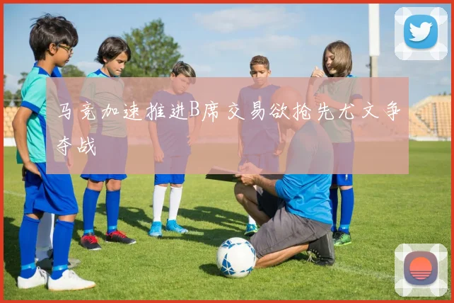 马竞加速推进B席交易欲抢先尤文争夺战
