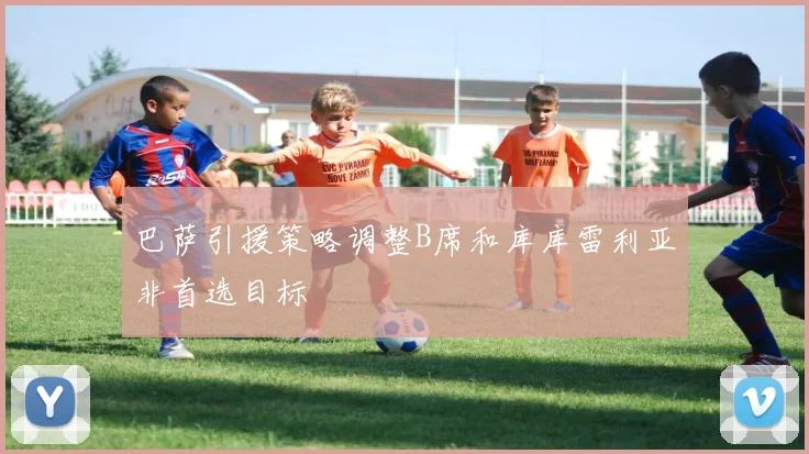 巴萨引援策略调整B席和库库雷利亚非首选目标