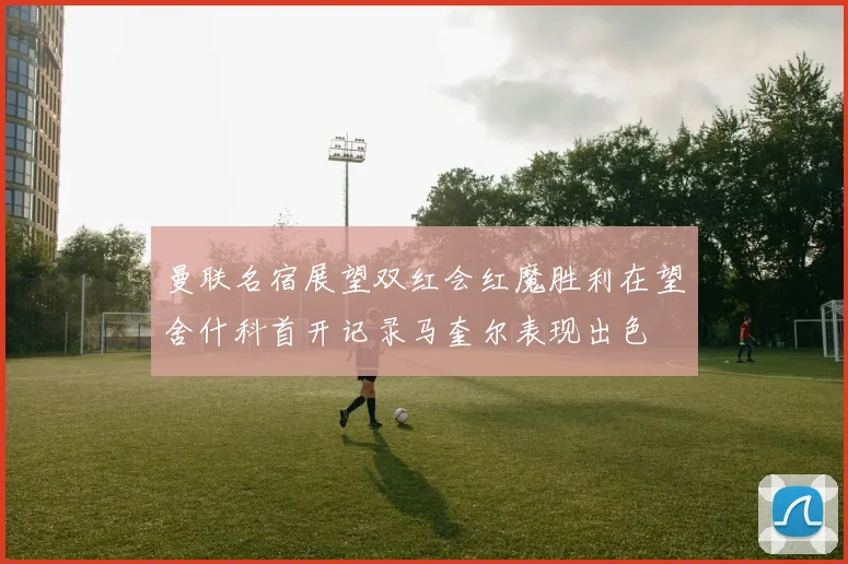 曼联名宿展望双红会红魔胜利在望舍什科首开记录马奎尔表现出色