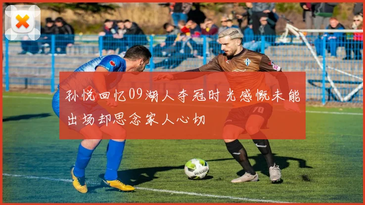 孙悦回忆09湖人夺冠时光感慨未能出场却思念家人心切