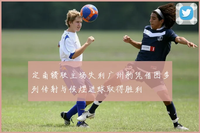 定南赣联主场失利广州豹凭借图多列传射与侯煜进球取得胜利