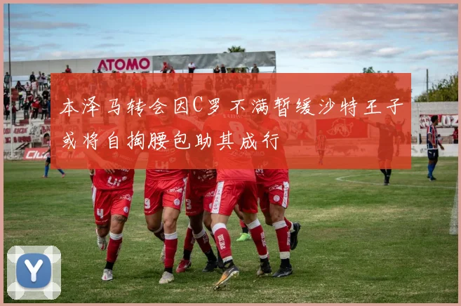 本泽马转会因C罗不满暂缓沙特王子或将自掏腰包助其成行