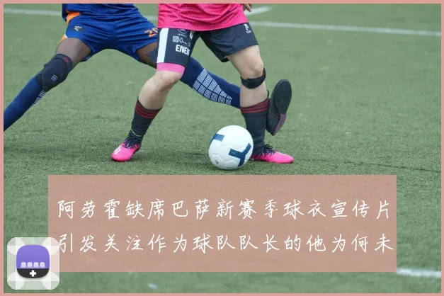 阿劳霍缺席巴萨新赛季球衣宣传片引发关注作为球队队长的他为何未现身