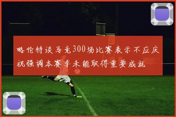 略伦特谈马竞300场比赛表示不应庆祝强调本赛季未能取得重要成就