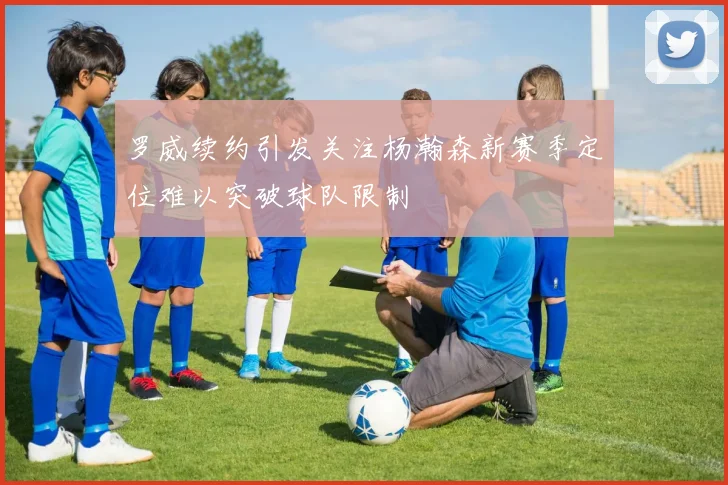 罗威续约引发关注杨瀚森新赛季定位难以突破球队限制