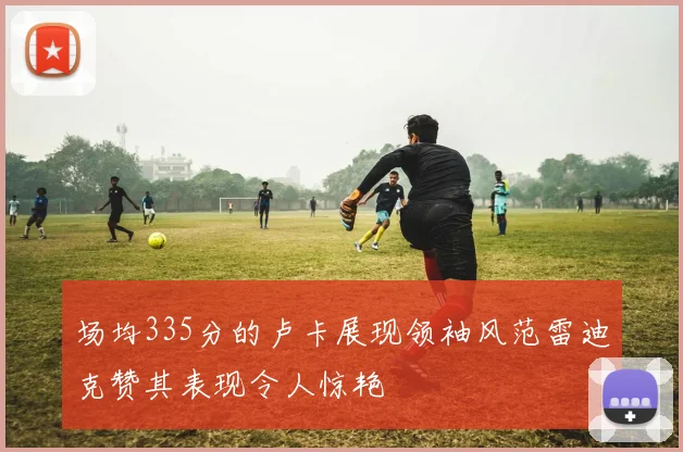场均335分的卢卡展现领袖风范雷迪克赞其表现令人惊艳