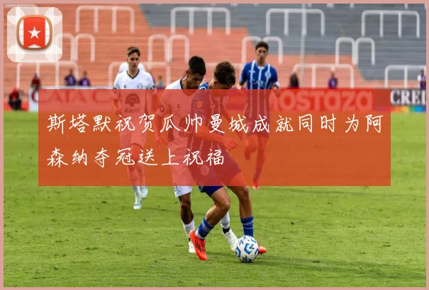 斯塔默祝贺瓜帅曼城成就同时为阿森纳夺冠送上祝福