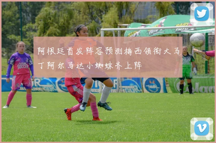 阿根廷首发阵容预测梅西领衔大马丁阿尔马达小蜘蛛齐上阵