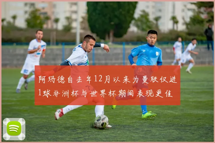 阿玛德自去年12月以来为曼联仅进1球非洲杯与世界杯期间表现更佳