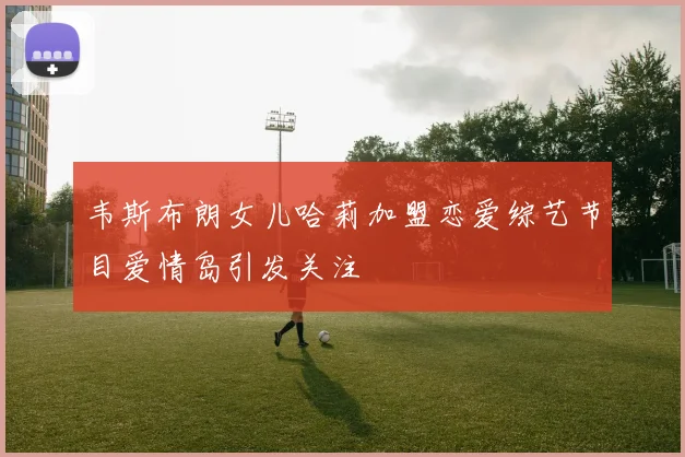 韦斯布朗女儿哈莉加盟恋爱综艺节目爱情岛引发关注