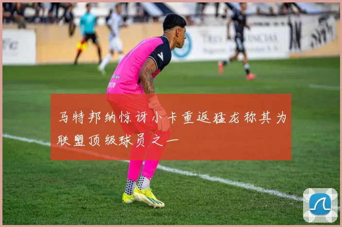 马特邦纳惊讶小卡重返猛龙称其为联盟顶级球员之一