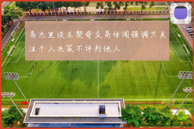 乌杰里谈东契奇交易传闻强调只关注个人决策不评判他人