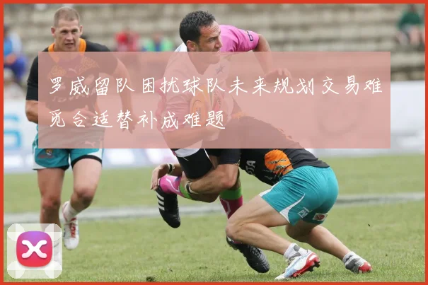 罗威留队困扰球队未来规划交易难觅合适替补成难题
