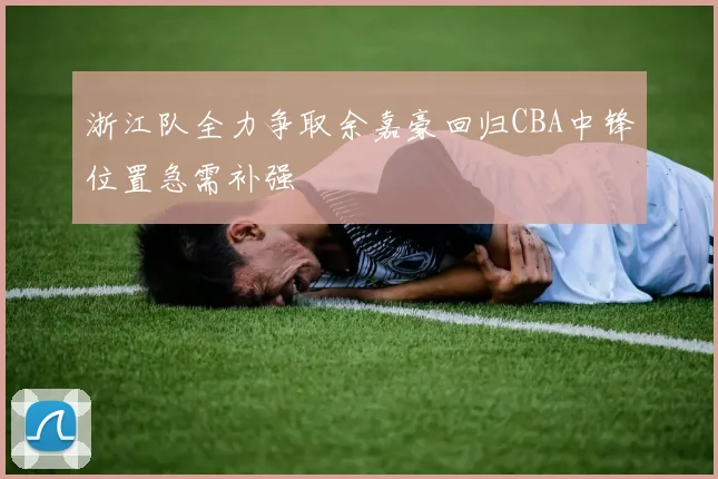 浙江队全力争取余嘉豪回归CBA中锋位置急需补强